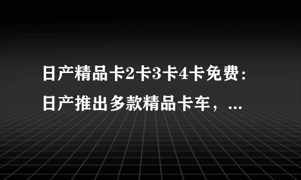 日产精品卡2卡3卡4卡免费：日产推出多款精品卡车，包括2卡、3卡和4卡。