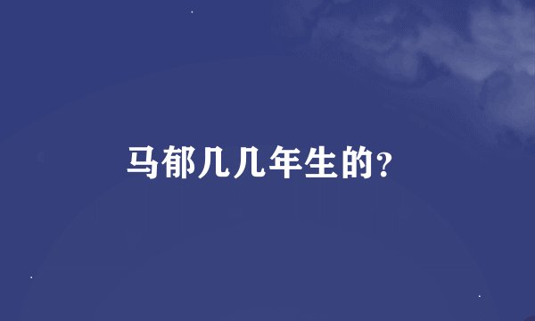 马郁几几年生的？