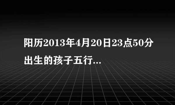 阳历2013年4月20日23点50分出生的孩子五行属什么?谢谢!