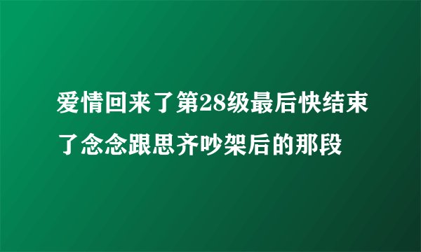 爱情回来了第28级最后快结束了念念跟思齐吵架后的那段