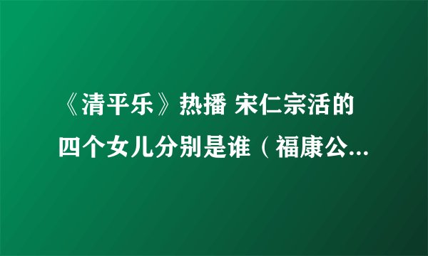 《清平乐》热播 宋仁宗活的四个女儿分别是谁（福康公主最有名）