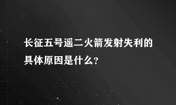 长征五号遥二火箭发射失利的具体原因是什么？