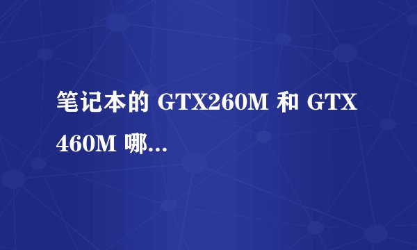 笔记本的 GTX260M 和 GTX 460M 哪个好 简单明了点 差距大吗