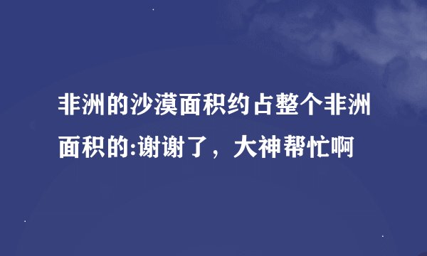 非洲的沙漠面积约占整个非洲面积的:谢谢了，大神帮忙啊