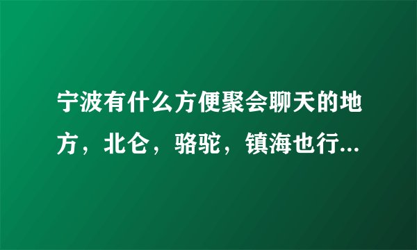 宁波有什么方便聚会聊天的地方，北仑，骆驼，镇海也行，4个人左右，...