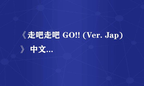 《走吧走吧 GO!! (Ver. Jap)》 中文翻译版歌词