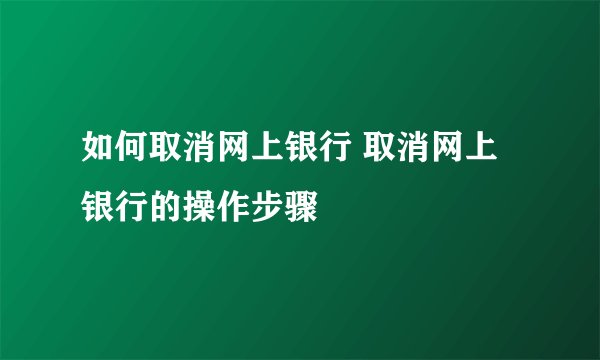 如何取消网上银行 取消网上银行的操作步骤