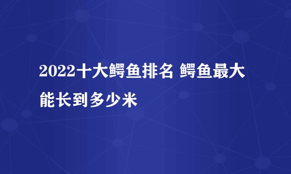 2022十大鳄鱼排名 鳄鱼最大能长到多少米