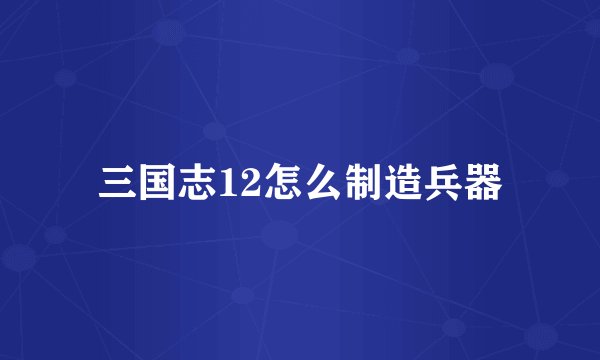 三国志12怎么制造兵器