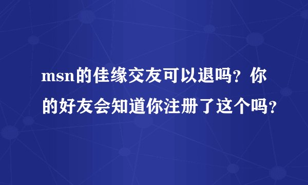 msn的佳缘交友可以退吗？你的好友会知道你注册了这个吗？