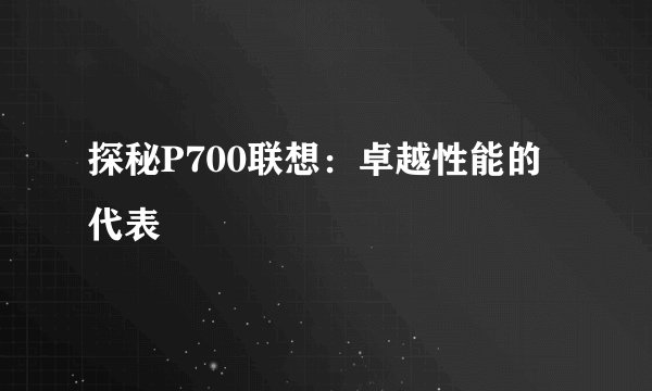 探秘P700联想：卓越性能的代表