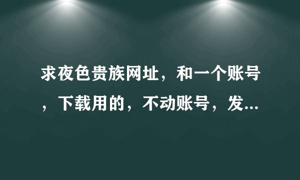 求夜色贵族网址，和一个账号，下载用的，不动账号，发280337368@qq.com。谢谢