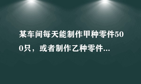 某车间每天能制作甲种零件500只，或者制作乙种零件250只，甲乙两种零件各一只配成一套产品，现要在