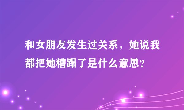 和女朋友发生过关系，她说我都把她糟蹋了是什么意思？