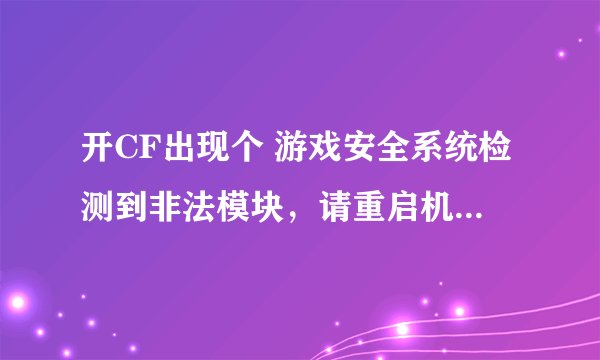 开CF出现个 游戏安全系统检测到非法模块，请重启机器后再登陆游戏 我开了很多次 都没用 cf重下 也是要重启
