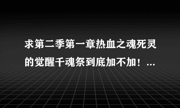 求第二季第一章热血之魂死灵的觉醒千魂祭到底加不加！查了好多资料，大部分说不加。那这个版本到底加不...