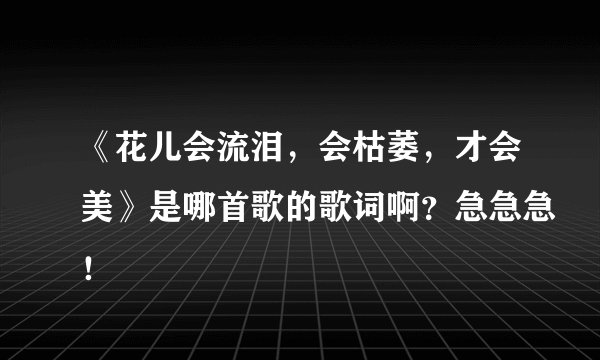 《花儿会流泪，会枯萎，才会美》是哪首歌的歌词啊？急急急！