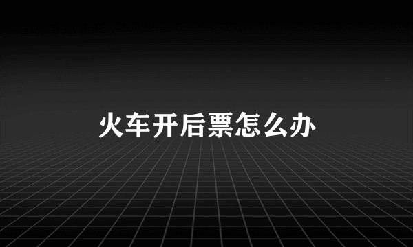 火车开后票怎么办