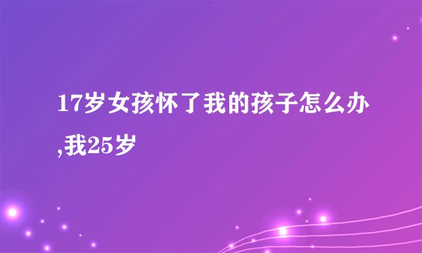 17岁女孩怀了我的孩子怎么办,我25岁