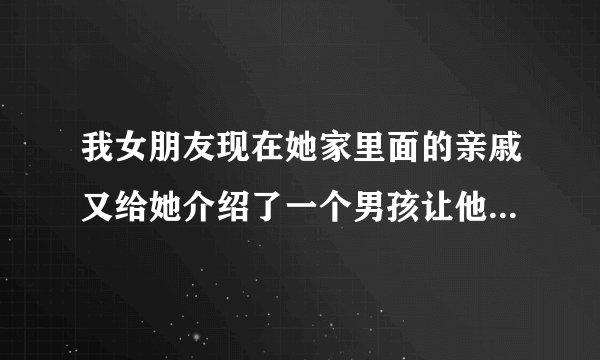 我女朋友现在她家里面的亲戚又给她介绍了一个男孩让他们先谈着（异地短信和电话交谈）我爱她，我该咋办？