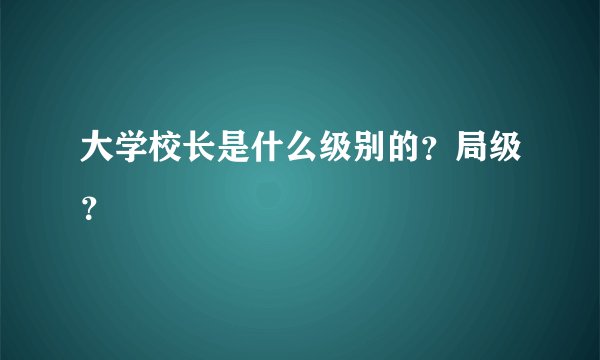 大学校长是什么级别的？局级？