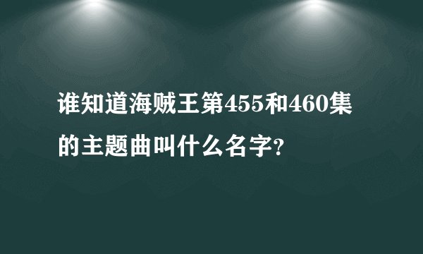 谁知道海贼王第455和460集的主题曲叫什么名字？