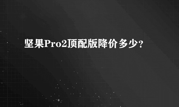 坚果Pro2顶配版降价多少？