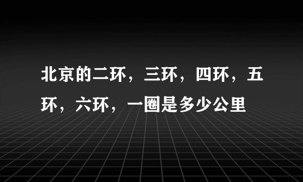 北京的二环，三环，四环，五环，六环，一圈是多少公里