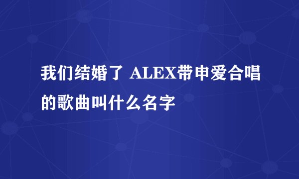 我们结婚了 ALEX带申爱合唱的歌曲叫什么名字