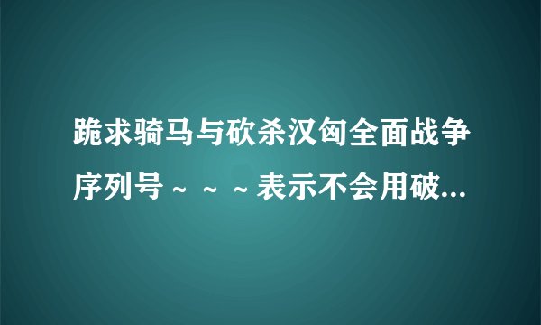 跪求骑马与砍杀汉匈全面战争序列号～～～表示不会用破解补丁～～～