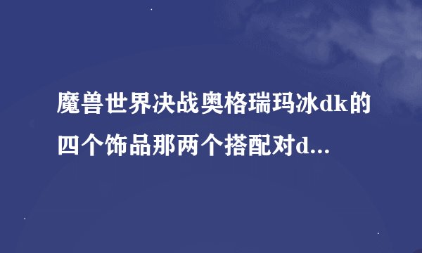 魔兽世界决战奥格瑞玛冰dk的四个饰品那两个搭配对dps提升最好请详细点给好评跪求