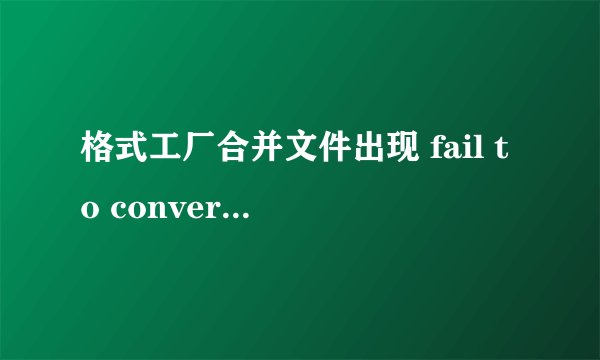 格式工厂合并文件出现 fail to convert -啥意思 咋办