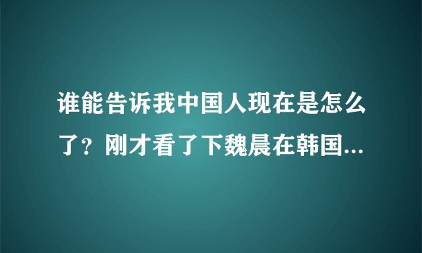 谁能告诉我中国人现在是怎么了？刚才看了下魏晨在韩国的视频，看了下评论，基本上都是贬低魏晨抬高韩国人