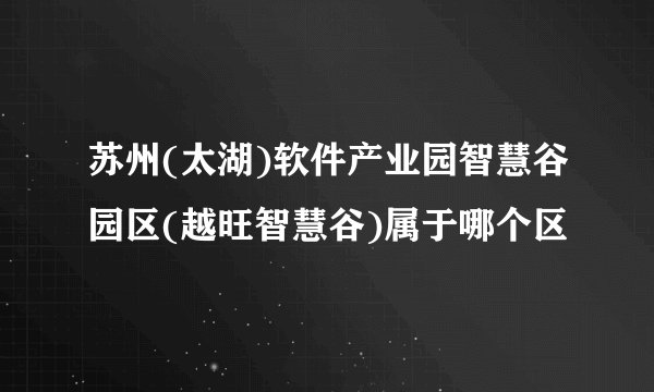 苏州(太湖)软件产业园智慧谷园区(越旺智慧谷)属于哪个区
