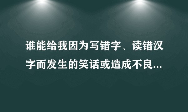 谁能给我因为写错字、读错汉字而发生的笑话或造成不良后果的事例