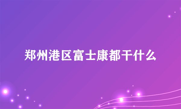 郑州港区富士康都干什么