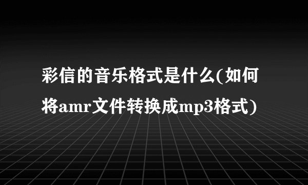 彩信的音乐格式是什么(如何将amr文件转换成mp3格式)