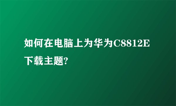 如何在电脑上为华为C8812E下载主题?
