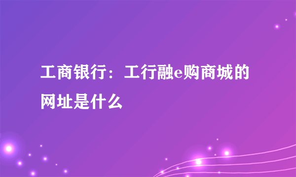 工商银行：工行融e购商城的网址是什么