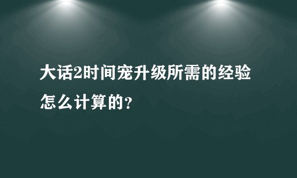 大话2时间宠升级所需的经验怎么计算的？