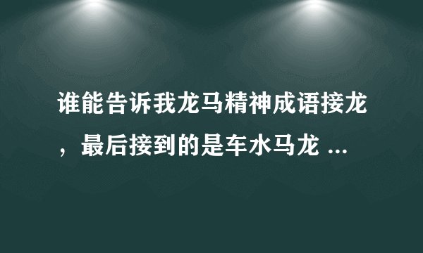 谁能告诉我龙马精神成语接龙，最后接到的是车水马龙 列如：龙马精神......车水马龙。我很急，6到7个