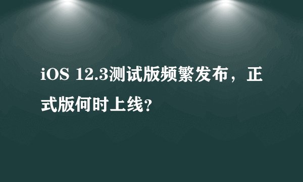 iOS 12.3测试版频繁发布，正式版何时上线？