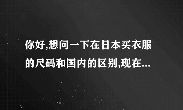 你好,想问一下在日本买衣服的尺码和国内的区别,现在想在日亚买阿迪的...