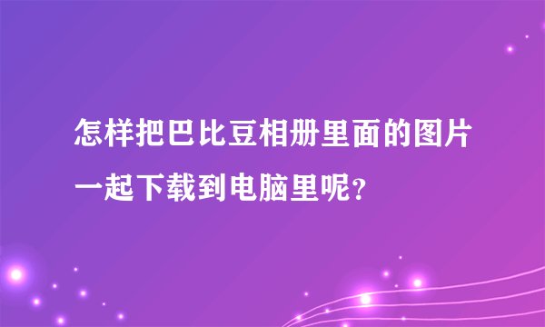 怎样把巴比豆相册里面的图片一起下载到电脑里呢？