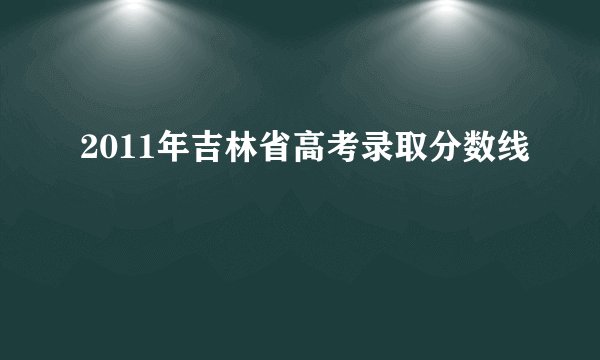 2011年吉林省高考录取分数线