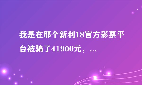 我是在那个新利18官方彩票平台被骗了41900元，有导师带我玩，刚开始就我充10块钱，新利18的彩？