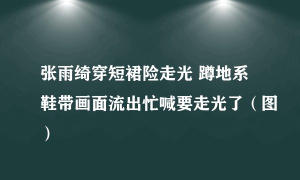 张雨绮穿短裙险走光 蹲地系鞋带画面流出忙喊要走光了（图）
