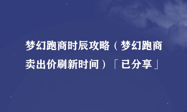 梦幻跑商时辰攻略（梦幻跑商卖出价刷新时间）「已分享」
