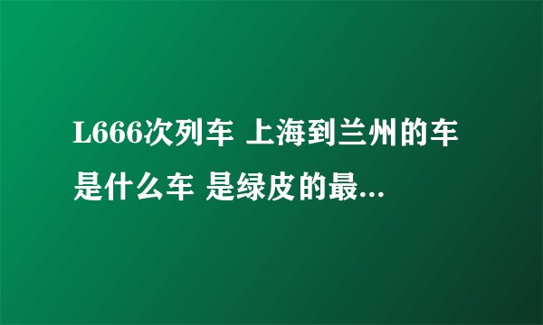 L666次列车 上海到兰州的车是什么车 是绿皮的最破的车么  有空调没？