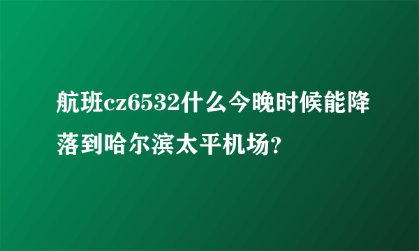 航班cz6532什么今晚时候能降落到哈尔滨太平机场？